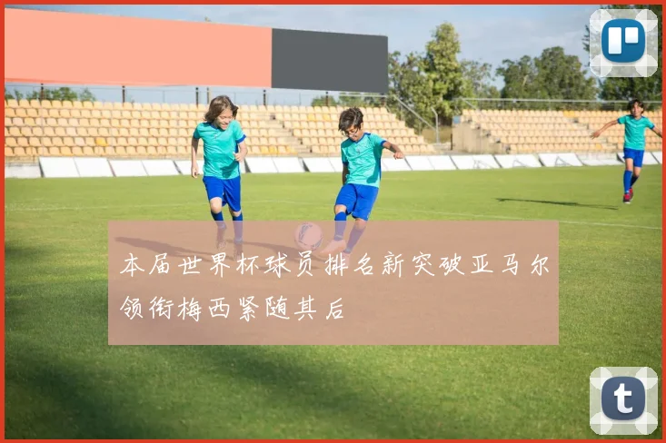 本届世界杯球员排名新突破亚马尔领衔梅西紧随其后
