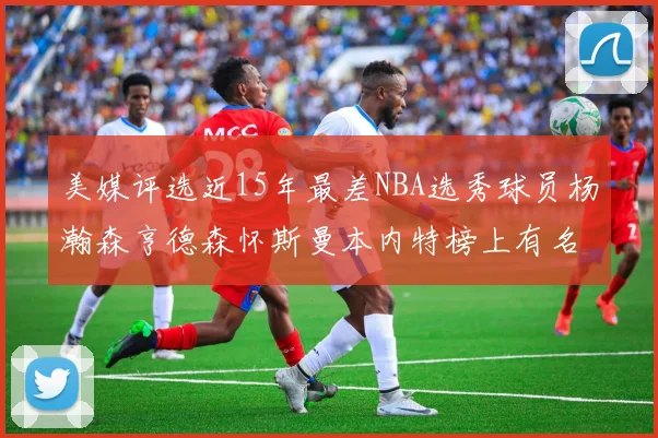 美媒评选近15年最差NBA选秀球员杨瀚森亨德森怀斯曼本内特榜上有名