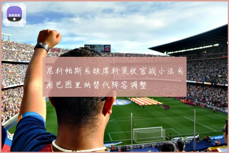 尼科帕斯或缺席科莫收官战小法或用巴图里纳替代阵容调整