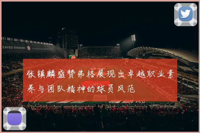 张镇麟盛赞弗格展现出卓越职业素养与团队精神的球员风范