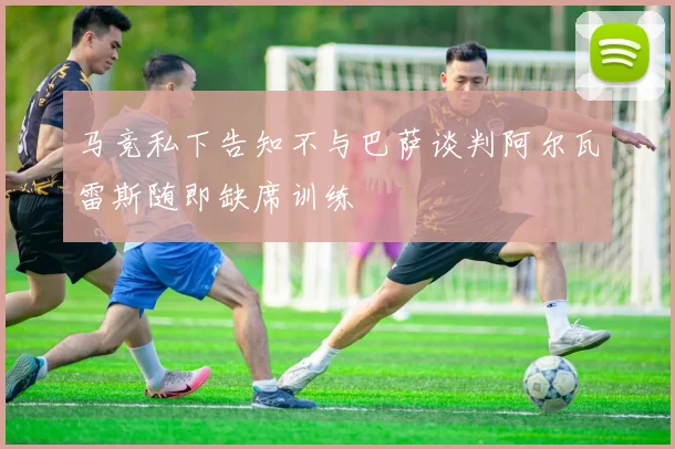 马竞私下告知不与巴萨谈判阿尔瓦雷斯随即缺席训练