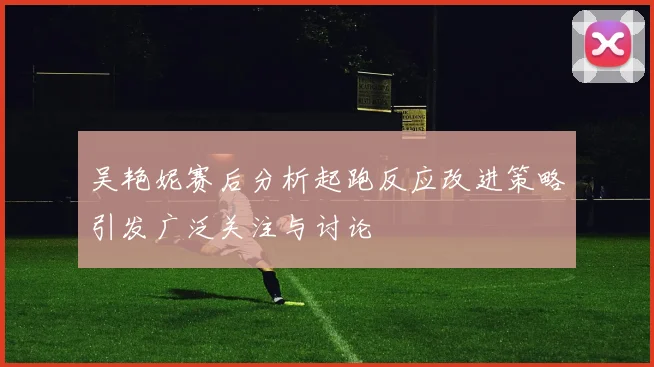 吴艳妮赛后分析起跑反应改进策略引发广泛关注与讨论