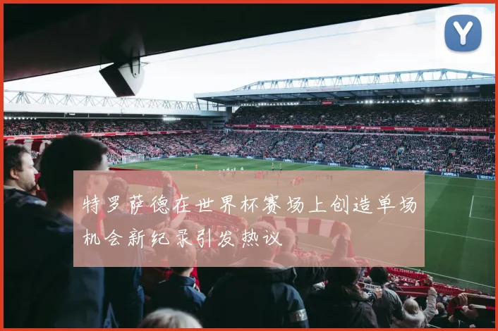 特罗萨德在世界杯赛场上创造单场机会新纪录引发热议