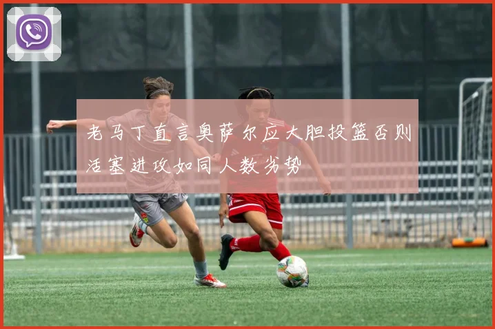 老马丁直言奥萨尔应大胆投篮否则活塞进攻如同人数劣势