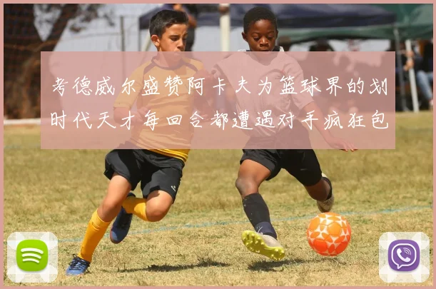 考德威尔盛赞阿卡夫为篮球界的划时代天才每回合都遭遇对手疯狂包夹挑战