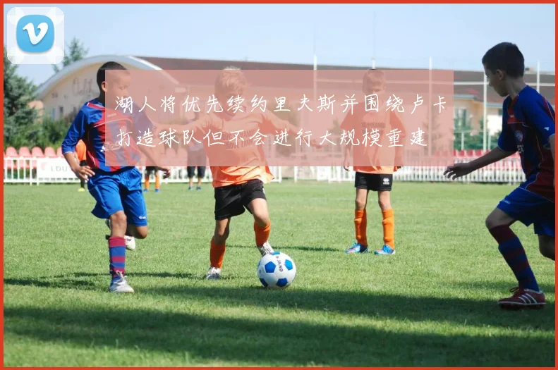 湖人将优先续约里夫斯并围绕卢卡打造球队但不会进行大规模重建
