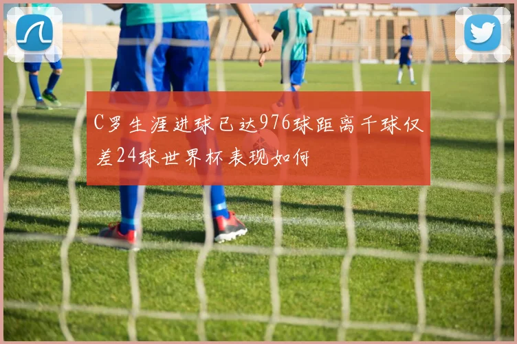 C罗生涯进球已达976球距离千球仅差24球世界杯表现如何