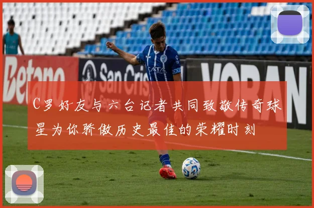 C罗好友与六台记者共同致敬传奇球星为你骄傲历史最佳的荣耀时刻