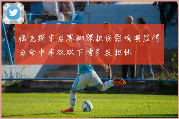 福克斯季后赛脚踝扭伤影响明显得分命中率双双下滑引发担忧