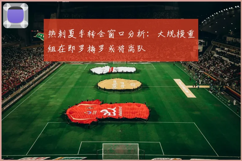 热刺夏季转会窗口分析：大规模重组在即罗梅罗或将离队