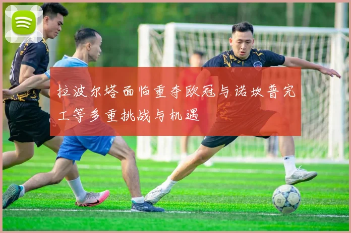 拉波尔塔面临重夺欧冠与诺坎普完工等多重挑战与机遇