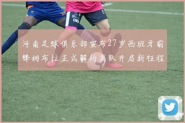 河南足球俱乐部宣布27岁西班牙前锋姆布拉正式解约离队开启新征程