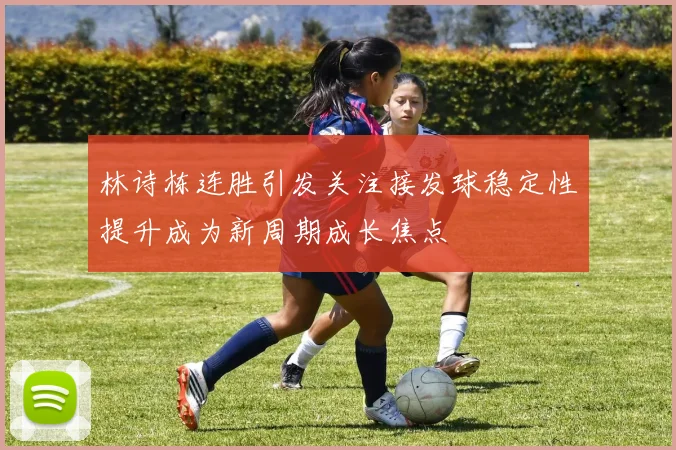 林诗栋连胜引发关注接发球稳定性提升成为新周期成长焦点