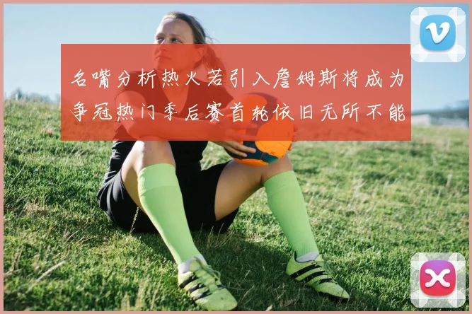 名嘴分析热火若引入詹姆斯将成为争冠热门季后赛首轮依旧无所不能