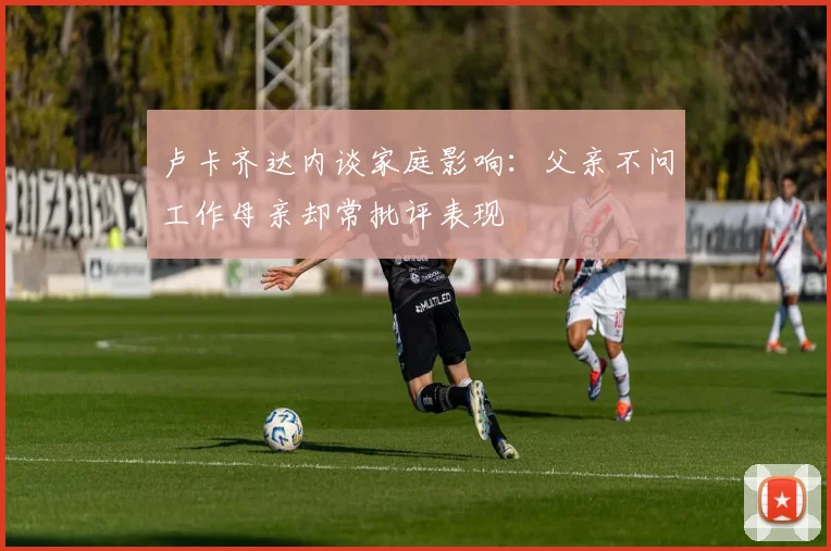 卢卡齐达内谈家庭影响：父亲不问工作母亲却常批评表现