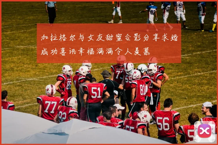 加拉格尔与女友甜蜜合影分享求婚成功喜讯幸福满满令人羡慕