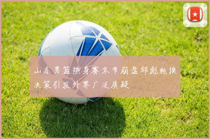 山东男篮热身赛末节崩盘邱彪轮换决策引发外界广泛质疑