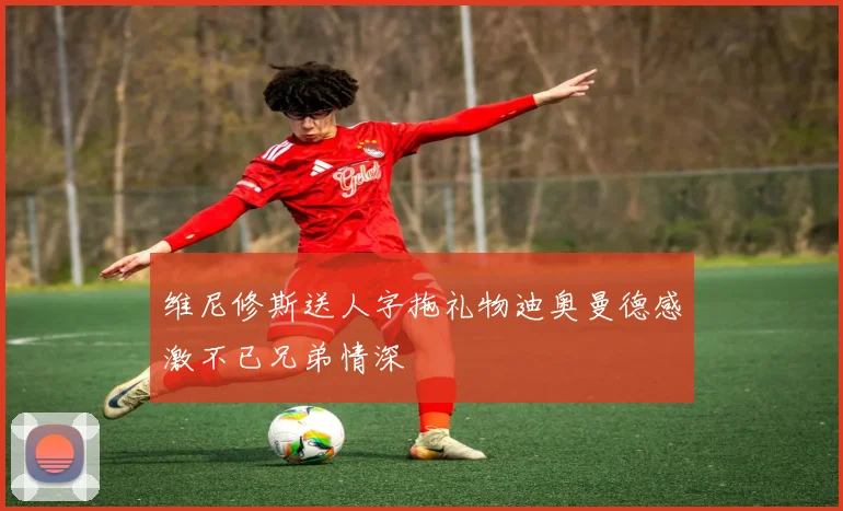 维尼修斯送人字拖礼物迪奥曼德感激不已兄弟情深