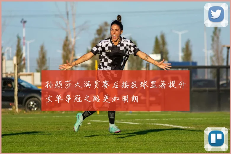 孙颖莎大满贯赛后接发球显著提升女单争冠之路更加明朗
