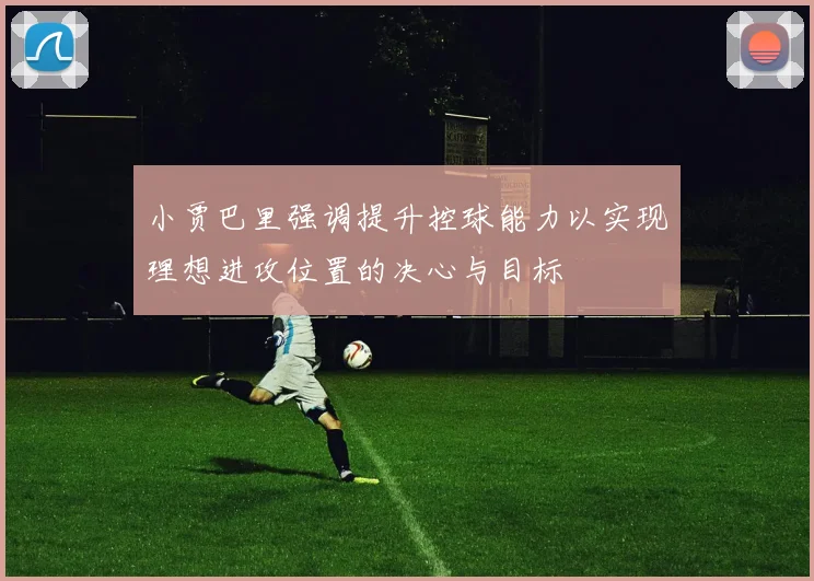 小贾巴里强调提升控球能力以实现理想进攻位置的决心与目标