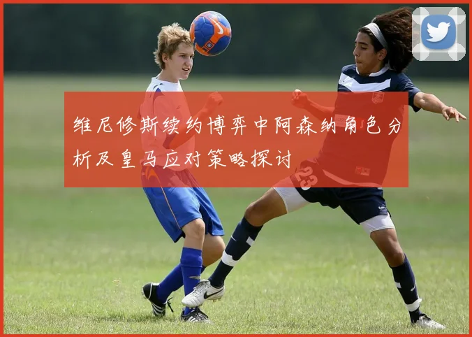 维尼修斯续约博弈中阿森纳角色分析及皇马应对策略探讨