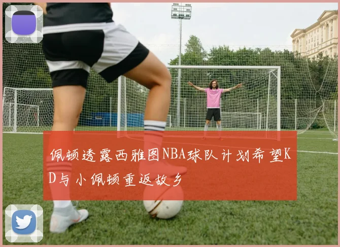 佩顿透露西雅图NBA球队计划希望KD与小佩顿重返故乡